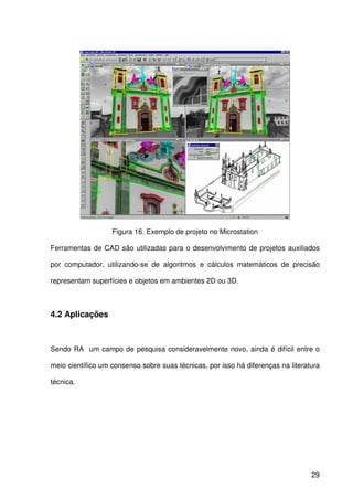 29
Figura 16. Exemplo de projeto no Microstation
Ferramentas de CAD são utilizadas para o desenvolvimento de projetos auxiliados
por computador, utilizando-se de algoritmos e cálculos matemáticos de precisão
representam superfícies e objetos em ambientes 2D ou 3D.
4.2 Aplicações
Sendo RA um campo de pesquisa consideravelmente novo, ainda é difícil entre o
meio científico um consenso sobre suas técnicas, por isso há diferenças na literatura
técnica.
 