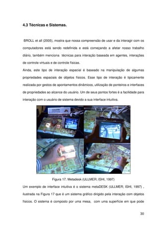 30
4.3 Técnicas e Sistemas.
BROLL et all (2005), mostra que nossa compreensão de usar e da interagir com os
computadores está sendo redefinida e está começando a afetar nosso trabalho
diário, também menciona técnicas para interação baseada em agentes, interações
de controle virtuais e de controle físicas.
Ainda, este tipo de interação espacial é baseado na manipulação de algumas
propriedades espaciais de objetos físicos. Esse tipo de interação é tipicamente
realizada por gestos de apontamentos dinâmicos, utilização de ponteiros e interfaces
de propriedades ao alcance do usuário. Um de seus pontos fortes é a facilidade para
interação com o usuário de sistema devido a sua interface intuitiva.
Figura 17. Metadesk (ULLMER; ISHI, 1997)
Um exemplo de interface intuitiva é o sistema metaDESK (ULLMER; ISHI, 1997) ,
ilustrada na Figura 17 que é um sistema gráfico dirigido pela interação com objetos
físicos. O sistema é composto por uma mesa, com uma superfície em que pode
 