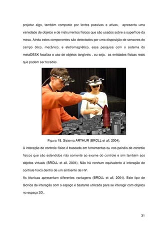 31
projetar algo, também composto por lentes passivas e ativas, apresenta uma
variedade de objetos e de instrumentos físicos que são usados sobre a superfície da
mesa. Ainda estes componentes são detectados por uma disposição de sensores do
campo ótico, mecânico, e eletromagnético, essa pesquisa com o sistema do
metaDESK focaliza o uso de objetos tangíveis , ou seja, as entidades físicas reais
que podem ser tocadas.
Figura 18. Sistema ARTHUR (BROLL et all, 2004).
A interação de controle físico é baseada em ferramentas ou nos painéis de controle
físicos que são estendidos não somente ao exame do controle e sim também aos
objetos virtuais (BROLL et all, 2004), Não há nenhum equivalente à interação de
controle físico dentro de um ambiente de RV.
As técnicas apresentam diferentes vantagens (BROLL et all, 2004). Este tipo de
técnica de interação com o espaço é bastante utilizada para se interagir com objetos
no espaço 3D..
 