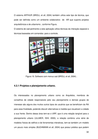 32
O sistema ARTHUR (BROLL et all, 2004) também utiliza este tipo de técnica, que
pode ser definida como um ambiente colaborativo de AR que suporta projetos
arquitetônicos e de urbanismo , conforme Figura.
O sistema de cad pertinente a esta aplicação utiliza técnicas da interação espacial e
técnicas baseadas em comandos para o controle.
Figura 19. Software com menus cad (BROLL et all, 2004) .
4.3.1 Projetos e planejamento urbano.
Os interessados no planejamento urbano como os Arquitetos, membros de
conselhos de cidade responsáveis pelo seu planejamento e demais grupos de
interesse são alguns dos muitos outros tipos de usuários que se beneficiam da RA
para essa finalidade, podendo discutir alternativas à medida que visualizam a cidade
a sua frente. Dentro dessa área tem-se o URP, que é uma relação tangível para o
planejamento urbano (ULLMER, ISHI, 2000), a relação combina uma série de
modelos físicos do edifício e de ferramentas interativas, tem-se também um modelo
um pouco mais simples (BUCHMANN et all, 2004) que possui prédios que podem
 