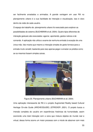33
ser facilmente arrastados e animados. A grande vantagem em usar RA no
planejamento urbano é a sua facilidade de interação e visualização, isso é claro
dentro da visão de cada usuário.
O espaço de trabalho de planejamento urbano foi executado para explorar as
possibilidades do sistema (BUCHMANN et all, 2004). Quatro tipos diferentes de
interação gestuais são executados: agarrar, apontando, gestos nativos e de
comando. A aplicação não utiliza o exame de nenhuma entrada à exceção de uma
única mão. Isto mostra que mesmo a interação simples do gesto fornece para a
entrada muito versátil, bastando para isso apenas pegar e arrastar os prédios como
se os mesmos fossem simples caixas.
Figura 20. Planejamento urbano (BUCHMANN et all, 2004)
Uma aplicação interessante de RA é o projeto Augmented Reality based Cultural
Heritage On-site Guide (ARCHEOGUIDE) (STRICKER ,2001). O projeto busca a
imersão completa do usuário em experiências históricas da humanidade, assim
ocorrendo uma total interação com a cena que mistura objetos do mundo real e
virtual, dessa forma ocorre um maior processo com o intuito de absorver com mais
 