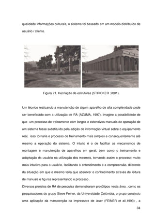34
qualidade informações culturais, o sistema foi baseado em um modelo distribuído de
usuário / cliente.
Figura 21. Recriação de estruturas (STRICKER ,2001).
Um técnico realizando a manutenção de algum aparelho de alta complexidade pode
ser beneficiado com a utilização de RA (AZUMA, 1997). Imagine a possibilidade de
que um processo de treinamento com longos e extensivos manuais de operação de
um sistema fosse substituído pela adição de informação virtual sobre o equipamento
real, isso tornaria o processo de treinamento mais simples e consequentemente até
mesmo a operação do sistema. O intuito é o de facilitar os mecanismos de
montagem e manutenção de aparelhos em geral, bem como o treinamento e
adaptação do usuário na utilização dos mesmos, tornando assim o processo muito
mais intuitivo para o usuário, facilitando o entendimento e a compreensão, diferente
da situação em que o mesmo teria que absorver o conhecimento através de leitura
de manuais e figuras representando o processo .
Diversos projetos de RA de pesquisa demonstraram protótipos nesta área , como os
pesquisadores do grupo Steve Feiner, da Universidade Colúmbia, o grupo construiu
uma aplicação da manutenção da impressora de laser (FEINER et all,1993) , a
 