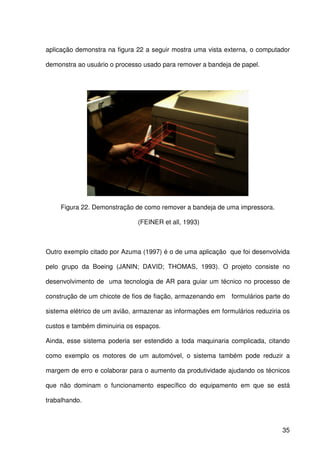 35
aplicação demonstra na figura 22 a seguir mostra uma vista externa, o computador
demonstra ao usuário o processo usado para remover a bandeja de papel.
Figura 22. Demonstração de como remover a bandeja de uma impressora.
(FEINER et all, 1993)
Outro exemplo citado por Azuma (1997) é o de uma aplicação que foi desenvolvida
pelo grupo da Boeing (JANIN; DAVID; THOMAS, 1993). O projeto consiste no
desenvolvimento de uma tecnologia de AR para guiar um técnico no processo de
construção de um chicote de fios de fiação, armazenando em formulários parte do
sistema elétrico de um avião, armazenar as informações em formulários reduziria os
custos e também diminuiria os espaços.
Ainda, esse sistema poderia ser estendido a toda maquinaria complicada, citando
como exemplo os motores de um automóvel, o sistema também pode reduzir a
margem de erro e colaborar para o aumento da produtividade ajudando os técnicos
que não dominam o funcionamento específico do equipamento em que se está
trabalhando.
 