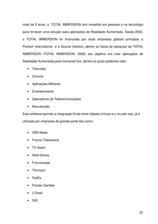 37
mais de 5 anos, a TOTAL IMMERSION tem investido em pessoas e na tecnologia
para fornecer uma solução para aplicações de Realidade Aumentada. Desde 2003,
a TOTAL IMMERSION foi financiada por duas empresas globais principais a
Partech International e a Source Gestion, dentre os focos de pesquisa da TOTAL
IMMERSION (TOTAL IMMERSION, 2006) seu objetivo era criar aplicações de
Realidade Aumentada para inúmeros fins, dentre os quais podemos citar:
• Televisão
• Cinema
• Aplicações Militares
• Entretenimento
• Operadores de Telecomunicações
• Manutenção
Este software permite a integração fluída entre objetos virtuais e o mundo real, já é
utilizada por empresas de grande porte tais como:
• CBS News
• France Televisions
• TV Asahi
• Walt Disney
• Futuroscope
• Thomson
• FedEx
• Procter Gamble
• L'Oreal
• SGI
 