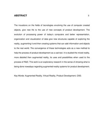 ABSTRACT ii
The inovations on the fields of tecnologies envolving the use of computer created
objects, give new life to the use of new concepts of product development. The
evolution of processing power of today’s computers and better representation,
organization and visualization of data give new structures capable of exploring the
reality, augmenting it end then creating systems that can add information and objects
to the real world. The convergence of these technologies acts as a new method to
help the process of product development as a cad tool. It is studied the mixed reality,
more detailed then augmented reality, its uses and possibilities when used to the
process of R&D. This work is an exploratory research in the sense of showing what is
being done nowadays regarding augmented-reality systems for product development.
Key Words: Augmented Reality, Virtual Reality, Product Development, CAD.
 