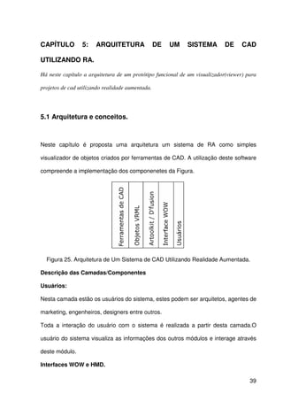 39
CAPÍTULO 5: ARQUITETURA DE UM SISTEMA DE CAD
UTILIZANDO RA.
Há neste capítulo a arquitetura de um protótipo funcional de um visualizador(viewer) para
projetos de cad utilizando realidade aumentada.
5.1 Arquitetura e conceitos.
Neste capítulo é proposta uma arquitetura um sistema de RA como simples
visualizador de objetos criados por ferramentas de CAD. A utilização deste software
compreende a implementação dos componenetes da Figura.
Figura 25. Arquitetura de Um Sistema de CAD Utilizando Realidade Aumentada.
Descrição das Camadas/Componentes
Usuários:
Nesta camada estão os usuários do sistema, estes podem ser arquitetos, agentes de
marketing, engenheiros, designers entre outros.
Toda a interação do usuário com o sistema é realizada a partir desta camada.O
usuário do sistema visualiza as informações dos outros módulos e interage através
deste módulo.
Interfaces WOW e HMD.
 