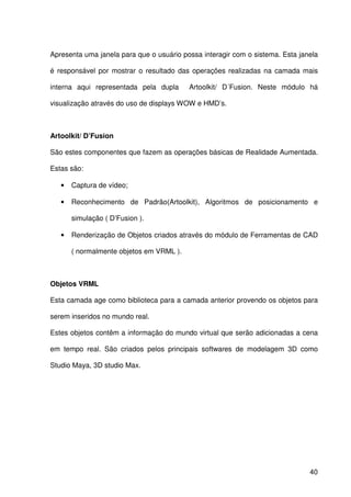 40
Apresenta uma janela para que o usuário possa interagir com o sistema. Esta janela
é responsável por mostrar o resultado das operações realizadas na camada mais
interna aqui representada pela dupla Artoolkit/ D´Fusion. Neste módulo há
visualização através do uso de displays WOW e HMD’s.
Artoolkit/ D’Fusion
São estes componentes que fazem as operações básicas de Realidade Aumentada.
Estas são:
• Captura de vídeo;
• Reconhecimento de Padrão(Artoolkit), Algoritmos de posicionamento e
simulação ( D’Fusion ).
• Renderização de Objetos criados através do módulo de Ferramentas de CAD
( normalmente objetos em VRML ).
Objetos VRML
Esta camada age como biblioteca para a camada anterior provendo os objetos para
serem inseridos no mundo real.
Estes objetos contêm a informação do mundo virtual que serão adicionadas a cena
em tempo real. São criados pelos principais softwares de modelagem 3D como
Studio Maya, 3D studio Max.
 