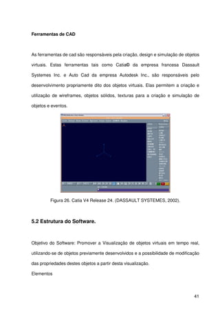 41
Ferramentas de CAD
As ferramentas de cad são responsáveis pela criação, design e simulação de objetos
virtuais. Estas ferramentas tais como Catia© da empresa francesa Dassault
Systemes Inc. e Auto Cad da empresa Autodesk Inc., são responsáveis pelo
desenvolvimento propriamente dito dos objetos virtuais. Elas permitem a criação e
utilização de wireframes, objetos sólidos, texturas para a criação e simulação de
objetos e eventos.
Figura 26. Catia V4 Release 24. (DASSAULT SYSTEMES, 2002).
5.2 Estrutura do Software.
Objetivo do Software: Promover a Visualização de objetos virtuais em tempo real,
utilizando-se de objetos previamente desenvolvidos e a possibilidade de modificação
das propriedades destes objetos a partir desta visualização.
Elementos
 