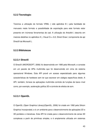 43
5.2.2 Tecnologia:
Teremos a utilização do formato VRML ( vide apêndice B ) pela facilidade de
manuseio neste formato e possibilidade de exportação para este formato estar
presente em inúmeras ferramentas de cad. A utilização do Artoolkit ( descrito em
maiores detalhes no apêndice A ), Visual C++ 6.0, Direct Draw ( componente da api
DirectX da Microsoft ).
5.2.3 Bibliotecas
5.2.3.1 DirectX
O DirectX (MICROSOFT, 2006) foi desenvolvido em 1995 pela Microsoft, e consiste
em um pacote de APIs multimídia que foi desenvolvido em cima do sistema
operacional Windows. Esta API provê um acesso especializado para algumas
características de hardware sem ter que escrever em códigos específicos deste. A
API, também, fornece às aplicações multimídia controle de funções de baixo nível
como, por exemplo, aceleração gráfica 3D e controle de efeitos de som.
5.2.3.1 OpenGL
O OpenGL (Open Graphics Library)(OpenGL, 2006) foi criado em 1992 pela Silicon
Graphics Incorporated, e é um ambiente para o desenvolvimento de aplicações 2D e
3D portáteis e interativas. Esta API foi criada para o desenvolvimento de cenas 3D
complexas a partir de primitivas simples, e é amplamente utilizada em sistemas
 