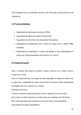 44
CDS, realidade virtual, visualização científica e de informação e desenvolvimento de
videogames.
5.3 Funcionalidades:
• Capacidade de importação de arquivos VRML.
• Capacidade de captura de vídeo em tempo real.
• Capacidade de reconhecimento de padrões/ marcadores.
• Capacidade de justaposição entre o vídeo em tempo real e o objeto VRML
importado.
• Capacidade de modificação e criação dos objetos e suas propriedades em
tempo real. Estas propriedades são tamanho, cor, textura.
5.4 Implementação:
Fase 1: Software será capaz de capturar imagem, alinhá-la com o objeto virtual e
mostrá-los no vídeo.
Fase 2: O desenvolvedor será capaz de fazer alterações no objeto em tempo real,
ou seja, terá a capacidade de utilizar ferramentas de cad para alterar propriedades
dos objetos tais como: tamanho, cor, textura.
Descrição do Cenário
Teremos a utilização deste projeto para simular o design de uma construção.
Será criado um objeto através de uma ferramenta de modelagem 3D, 3D Studio
Max, onde este objeto será inserido no mundo real onde o marcador/padrão
representará uma planta arquitetônica.
 