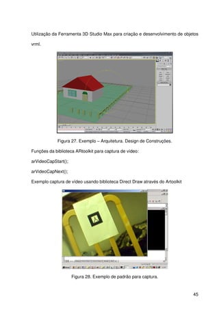45
Utilização da Ferramenta 3D Studio Max para criação e desenvolvimento de objetos
vrml.
Figura 27. Exemplo – Arquitetura. Design de Construções.
Funções da biblioteca ARtoolkit para captura de vídeo:
arVideoCapStart();
arVideoCapNext();
Exemplo captura de vídeo usando biblioteca Direct Draw através do Artoolkit
Figura 28. Exemplo de padrão para captura.
 