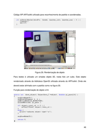 46
Código API ARToolkit utilizado para reconhecimento de padrão e coordenadas.
Figura 29. Renderização de objeto
Para testes é utilizado um simples objeto 3D, nesta foto um cubo. Este objeto
renderizado através da biblioteca OpenGl utilizada através do ARToolkit. Onde ele
deverá estar alinhado com o padrão como na figura 30.
Função para renderização do objeto vrml.
 