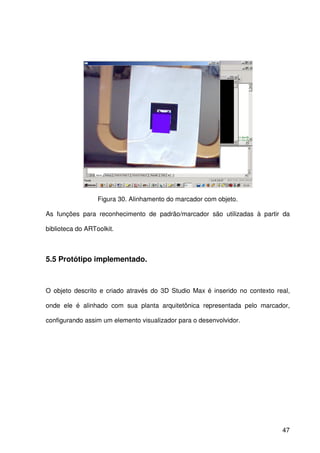 47
Figura 30. Alinhamento do marcador com objeto.
As funções para reconhecimento de padrão/marcador são utilizadas à partir da
biblioteca do ARToolkit.
5.5 Protótipo implementado.
O objeto descrito e criado através do 3D Studio Max é inserido no contexto real,
onde ele é alinhado com sua planta arquitetônica representada pelo marcador,
configurando assim um elemento visualizador para o desenvolvidor.
 