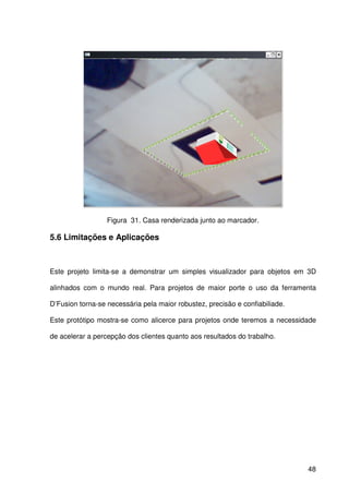 48
Figura 31. Casa renderizada junto ao marcador.
5.6 Limitações e Aplicações
Este projeto limita-se a demonstrar um simples visualizador para objetos em 3D
alinhados com o mundo real. Para projetos de maior porte o uso da ferramenta
D’Fusion torna-se necessária pela maior robustez, precisão e confiabiliade.
Este protótipo mostra-se como alicerce para projetos onde teremos a necessidade
de acelerar a percepção dos clientes quanto aos resultados do trabalho.
 