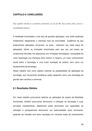 49
CAPÍTULO 6: CONCLUSÕES
Este capítulo aborda as conclusões pertinentes ao uso de RA. Seus pontos fortes, fracos e
possibilidades futuras.
A Realidade Aumentada é uma área de grandes aplicações, mas ainda explorada
timidamente, despertando o interesse mais da comunidade acadêmica do que
propriamente aplicações comerciais, as quais utilizariam seu vasto leque de
aplicações, dentre as limitações encontradas para que seu uso possa ser
amplamente difundido nos deparamos com limitações tecnológicas, necessidade de
maior exploração nas interfaces entre homem e máquina, um maior conhecimento
social sobre a tecnologia e uma maior aceitação do público, bem como um
barateamento da tecnologia.
Nosso trabalho teve como objetivo salientar as possibilidades de aplicações da
tecnologia, que futuramente acredita-se poder despontar como uma tecnologia de
grande valor científico e comercial.
6.1 Resultados Obtidos
Em nosso trabalho procuramos salientar as aplicações de projeto da Realidade
Aumentada, também procuramos demonstrar a utilização da tecnologia e suas
principais características, objetivamos poder demonstrar sua capacidade de
utilização e principalmente demonstrar sua potencialidade como ferramenta,
podendo ser utilizada com bons resultados em inúmeras áreas do conhecimento
 