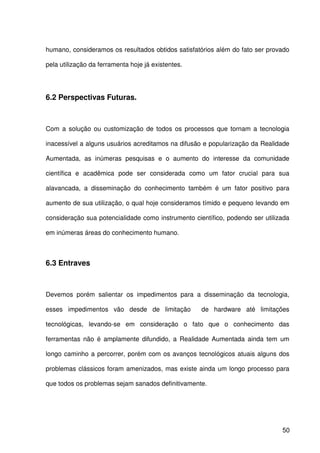 50
humano, consideramos os resultados obtidos satisfatórios além do fato ser provado
pela utilização da ferramenta hoje já existentes.
6.2 Perspectivas Futuras.
Com a solução ou customização de todos os processos que tornam a tecnologia
inacessível a alguns usuários acreditamos na difusão e popularização da Realidade
Aumentada, as inúmeras pesquisas e o aumento do interesse da comunidade
científica e acadêmica pode ser considerada como um fator crucial para sua
alavancada, a disseminação do conhecimento também é um fator positivo para
aumento de sua utilização, o qual hoje consideramos tímido e pequeno levando em
consideração sua potencialidade como instrumento científico, podendo ser utilizada
em inúmeras áreas do conhecimento humano.
6.3 Entraves
Devemos porém salientar os impedimentos para a disseminação da tecnologia,
esses impedimentos vão desde de limitação de hardware até limitações
tecnológicas, levando-se em consideração o fato que o conhecimento das
ferramentas não é amplamente difundido, a Realidade Aumentada ainda tem um
longo caminho a percorrer, porém com os avanços tecnológicos atuais alguns dos
problemas clássicos foram amenizados, mas existe ainda um longo processo para
que todos os problemas sejam sanados definitivamente.
 