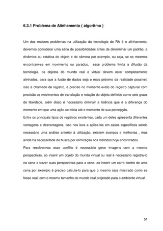 51
6.3.1 Problema de Alinhamento ( algoritmo )
Um dos maiores problemas na utilização da tecnologia de RA é o alinhamento,
devemos considerar uma série de possibilidades antes de determinar um padrão, a
dinâmica ou estática do objeto e de câmera por exemplo, ou seja, se os mesmos
encontram-se em movimento ou parados, esse problema limita a difusão da
tecnologia, os objetos do mundo real e virtual devem estar completamente
alinhados, para que a fusão de dados seja o mais próximo da realidade possível,
isso é chamado de registro, é preciso no momento exato do registro capturar com
precisão os movimentos de translação e rotação do objeto definido como seis graus
de liberdade, além disso é necessário diminuir a latência que é a diferença do
momento em que uma ação se inicia até o momento de sua percepção.
Entre os principais tipos de registros existentes, cada um deles apresenta diferentes
vantagens e desvantagens, isso nos leva a aplica-los em casos específicos sendo
necessário uma análise anterior à utilização, existem avanços e melhorias , mas
ainda há necessidade de busca por otimização nos métodos hoje encontrados.
Para resolvermos esse conflito é necessário gerar imagens com a mesma
perspectivas, ao inserir um objeto do mundo virtual ou real é necessário registra-lo
na cena e trazer suas perspectivas para a cena, ao inserir um carro dentro de uma
cena por exemplo é preciso calcula-lo para que o mesmo seja mostrado como se
fosse real, com o mesmo tamanho do mundo real projetado para o ambiente virtual.
 
