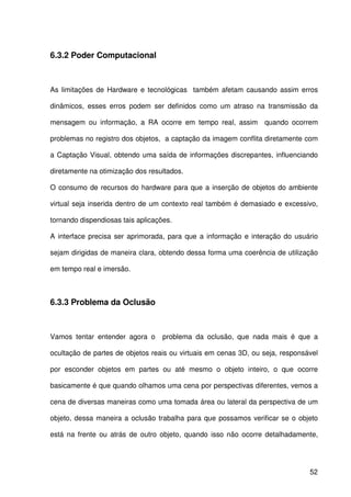 52
6.3.2 Poder Computacional
As limitações de Hardware e tecnológicas também afetam causando assim erros
dinâmicos, esses erros podem ser definidos como um atraso na transmissão da
mensagem ou informação, a RA ocorre em tempo real, assim quando ocorrem
problemas no registro dos objetos, a captação da imagem conflita diretamente com
a Captação Visual, obtendo uma saída de informações discrepantes, influenciando
diretamente na otimização dos resultados.
O consumo de recursos do hardware para que a inserção de objetos do ambiente
virtual seja inserida dentro de um contexto real também é demasiado e excessivo,
tornando dispendiosas tais aplicações.
A interface precisa ser aprimorada, para que a informação e interação do usuário
sejam dirigidas de maneira clara, obtendo dessa forma uma coerência de utilização
em tempo real e imersão.
6.3.3 Problema da Oclusão
Vamos tentar entender agora o problema da oclusão, que nada mais é que a
ocultação de partes de objetos reais ou virtuais em cenas 3D, ou seja, responsável
por esconder objetos em partes ou até mesmo o objeto inteiro, o que ocorre
basicamente é que quando olhamos uma cena por perspectivas diferentes, vemos a
cena de diversas maneiras como uma tomada área ou lateral da perspectiva de um
objeto, dessa maneira a oclusão trabalha para que possamos verificar se o objeto
está na frente ou atrás de outro objeto, quando isso não ocorre detalhadamente,
 