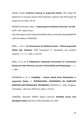 55
AZUMA, Ronald. Predictive Tracking for Augmented Reality. UNC Chapel Hill
Department of Computer Science PhD Dissertation, Sitterson Hall UNC-Chapel Hill
Chapel Hill, NC 1995 p. 40 -66.
BOGADO Horstmeyer, Wilson .Customização de Sistemas Comerciais de CAD .
UFPR. 1997. Disponível em :
http://www.cpgmne.ufpr.br/dissertacoes/D003_Wilson_Horstmeyer_Borgado2909199
7.pdf Consultado em 20/09/2006
BROLL, et all, T. An Infrastructure for Realizing Custom Tailored Augmented
Reality User Interfaces. IEEE Transactions on Visualization and Computer
Graphics, v. 11, n. 6. 2005. p. 722-733
BROLL, W et all. A Collaborative Augmented Environment for Architectural
Design and Urban Planning. Journal of Virtual Reality and Broadcasting, v. 1, n.
1, 2004.
BUCHMANN et all, A. FingARtips – Gesture Based Direct Manipulation in
Augmented Reality. In: INTERNATIONAL CONFERENCE ON COMPUTER
GRAPHICS AND INTERACTIVE TECHNIQUES (GRAPHITE), 2., 2004, Cingapura,
Proceedings... New York: ACM Press, 2004. p. 212-221.
CARDODO, Alexandre; JÚNIOR, Edgard Lamounier. Realidade Virtual: Uma
abordagem prática. São Paulo, Editora Maniade Livro, 2004
 