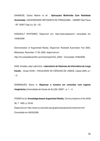 56
DAIANESE, Carlos Alberto et all . Aplicações Multimídia Com Realidade
Aumentada. UNIVERSIDADE METODISTA DE PIRACICABA – UNIMEP.São Paulo
- SP 2005? Cap 2 p. 32 – 33.
DASSAULT SYSTEMES, Disponível em: http://www.dassault.fr/ consultado em
18/08/2006.
Demonstration of Augmented Reality. Disponível: Rockwell Automation Fair 2003,
Milwaukee, November 17-20, 2003 disponível em
http://hci.rockwellscientific.com/AutomationFair_2003/ - Consultado 10/06/2006
DIAS, Amadeu José Labrincha.: Laboratório de Sistemas de Informática de Larga
Escala – Grupo HCIM – FACULDADE DE CIÊNCIAS DE LISBOA. Lisboa 2005. p.1
– 2.
DOMINGUES, Diana in: Repensar o humano em conexões com lugares
imaginários,Universidade de Caxias do Sul [SI]. 2005?. p. 1 – 3.
FEINER et all. Knowledge-based Augmented Reality. Communications of the ACM
36, 7 1993. p. 52-62.
Disponível em http://www.cs.columbia.edu/graphics/projects/karma/karma.html
Consultado em 26/05/2006
 