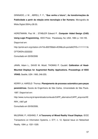 57
GRANADO, J. M. , ABREU, F. F., “Que venha o futuro”, As transformações da
Publicidade a partir da relação entre tecnologia e Ser Humano. Monografia de
Mídia Digital 2004 p 28-33.
HORSTMANN, Paul W. ; STABLER Edward P. .Computer Aided Design (CAD)
Using Logic Programming , IEEE Press Piscataway, NJ, USA, 1984. p. 144-155.
Disponível em:
http://portal.acm.org/citation.cfm?id=800789&dl=ACM&coll=portal&CFID=11111111&
CFTOKEN=2222222
Consultado em 20/09/2006
JANIN, Adam L., DAVID W. Mizell, THOMAS P. Caudell. Calibration of Head-
Mounted Displays for Augmented Reality Applications. Proceedings of IEEE
VRAIS. Seattle, USA .1993, 246-255.
KERRY Jr; HAROLD Thomaz. Planejamento de processo automático para peças
paramétricas. Escola de Engenharia de São Carlos, Universidade de São Paulo.
1997. Disponível em:
http://www.numa.org.br/aprendizado/conteudo/CAPP_alternativo/CAPP_arquivos/KE
RRY_1997.pdf
Consultado em 20/09/2006.
MILGRAM, P.; KISHINO, F. A Taxonomy of Mixed Reality Visual Displays. IEICE
Transactions on Information Systems, v. E77, n. 12, Special Issue on Networked
Reality. 1994. p. 1321-1329.
 
