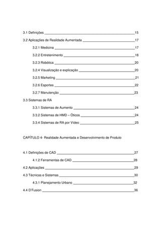 3.1 Definições 15
3.2 Aplicações de Realidade Aumentada 17
3.2.1 Medicina 17
3.2.2 Entretenimento 18
3.2.3 Robótica 20
3.2.4 Visualização e explicação 20
3.2.5 Marketing 21
3.2.6 Esportes 22
3.2.7 Manutenção 23
3.3 Sistemas de RA
3.3.1 Sistemas de Aumento 24
3.3.2 Sistemas de HMD – Óticos 24
3.3.4 Sistemas de RA por Vídeo 25
CAPÍTULO 4- Realidade Aumentada e Desenvolvimento de Produto
4.1 Definições de CAD 27
4.1.2 Ferramentas de CAD 28
4.2 Aplicações 29
4.3 Técnicas e Sistemas 30
4.3.1 Planejamento Urbano 32
4.4 D’Fusion 36
 