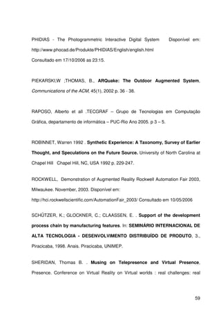 59
PHIDIAS - The Photogrammetric Interactive Digital System Disponível em:
http://www.phocad.de/Produkte/PHIDIAS/English/english.html
Consultado em 17/10/2006 as 23:15.
PIEKARSKI,W ;THOMAS, B., ARQuake: The Outdoor Augmented System,
Communications of the ACM, 45(1), 2002 p. 36 - 38.
RAPOSO, Alberto et all .TECGRAF – Grupo de Tecnologias em Computação
Gráfica, departamento de informática – PUC-Rio Ano 2005. p 3 – 5.
ROBINNET, Warren 1992 . Synthetic Experience: A Taxonomy, Survey of Earlier
Thought, and Speculations on the Future Source. University of North Carolina at
Chapel Hill Chapel Hill, NC, USA 1992 p. 229-247.
ROCKWELL, Demonstration of Augmented Reality Rockwell Automation Fair 2003,
Milwaukee. November, 2003. Disponível em:
http://hci.rockwellscientific.com/AutomationFair_2003/ Consultado em 10/05/2006
SCHÜTZER, K.; GLOCKNER, C.; CLAASSEN, E. . Support of the development
process chain by manufacturing features. In: SEMINÁRIO INTERNACIONAL DE
ALTA TECNOLOGIA - DESENVOLVIMENTO DISTRIBUÍDO DE PRODUTO, 3.,
Piracicaba, 1998. Anais. Piracicaba, UNIMEP.
SHERIDAN, Thomas B. . Musing on Telepresence and Virtual Presence,
Presence. Conference on Virtual Reality on Virtual worlds : real challenges: real
 