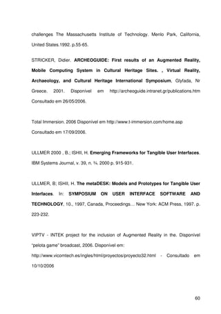 60
challenges The Massachusetts Institute of Technology. Menlo Park, California,
United States.1992. p.55-65.
STRICKER, Didier. ARCHEOGUIDE: First results of an Augmented Reality,
Mobile Computing System in Cultural Heritage Sites. , Virtual Reality,
Archaeology, and Cultural Heritage International Symposium, Glyfada, Nr
Greece. 2001. Disponível em http://archeoguide.intranet.gr/publications.htm
Consultado em 26/05/2006.
Total Immersion. 2006 Disponível em http://www.t-immersion.com/home.asp
Consultado em 17/09/2006.
ULLMER 2000 , B.; ISHII, H. Emerging Frameworks for Tangible User Interfaces.
IBM Systems Journal, v. 39, n. ¾. 2000 p. 915-931.
ULLMER, B; ISHII, H. The metaDESK: Models and Prototypes for Tangible User
Interfaces. In: SYMPOSIUM ON USER INTERFACE SOFTWARE AND
TECHNOLOGY, 10., 1997, Canada, Proceedings… New York: ACM Press, 1997. p.
223-232.
VIPTV - INTEK project for the inclusion of Augmented Reality in the. Disponível
“pelota game” broadcast, 2006. Disponível em:
http://www.vicomtech.es/ingles/html/proyectos/proyecto32.html - Consultado em
10/10/2006
 