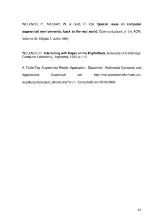 61
WELLNER, P., MACKAY, W. & Gold, R. Eds. Special issue on computer
augmented environments: back to the real world. Communications of the ACM,
Volume 36, Edição 7, Julho 1993.
WELLNER ,P.: Interacting with Paper on the DigitalDesk, University of Cambridge
Computer Laboratory, Inglaterra, 1993. p. 1-8.
A Table-Top Augmented Reality Application. Disponível: Multimedia Concepts and
Applications Disponível em http://mm-werkstatt.informatik.uni-
augsburg.de/project_details.php?id=1. Consultado em 25/07/2006.
 