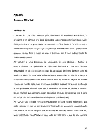 62
ANEXOS
Anexo A ARtoolkit
Introdução
O ARTOOLKIT é uma biblioteca para aplicações de Realidade Aumentada, o
programa é um software livre para aplicações não comerciais (Hirokazu Kato, Mark
Billinghurst, Ivan Poupyrev), seguindo os termos do GNU (General Public License), o
objeto do GNU (http://www.gnu.org/home.pt.html) é criar softwares livres, que qualquer
qualquer pessoa teria o direito de usar e distribuir, isso é claro independente de
Sistema Operacional.
ARTOOLKIT é uma biblioteca da Linguagem C, seu objetivo é facilitar o
desenvolvimento de aplicações de Realidade Aumentada, uma das maiores
dificuldades em se desenvolver esse tipo de aplicação é calcular o ponto de vista do
usuário, o ponto de vista nada mais é do que a perspectiva em que se enxerga a
realidade ao observarmos um mundo Virtual, deve-se alinhar os objetos do mundo
virtual e do mundo real o mais próximo da realidade possível, para que o efeito seja
o mais promissor possível, para isso é necessário se alinhar os objetos e registra-
los, de maneira que os mesmo sejam calculados em suas perspectivas, isso é claro
em tempo real (Hirokazu Kato, Mark Billinghurst, Ivan Poupyrev).
ARTOOLKIT usa técnicas de visão computacional, ele faz o registro dos objetos, que
nada mais são do que um padrão de reconhecimento, ao reconhecer um objeto pelo
seu padrão ele insere imagens virtuais dentro do contexto visual,( Hirokazu Kato,
Mark Billinghurst, Ivan Poupyrev) isso pode ser feito com o uso de uma câmera
 