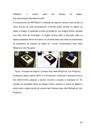 63
(Webcam), o arquivo pode ser baixado na página:
http://sourceforge.net/projects/artoolkit .
O funcionamento do ARTOOLKIT é efetuado da seguinte maneira, como já dito se
utiliza técnicas de visão computacional, a primeira etapa consiste no registro do
objeto, a imagem é visualizada e então convertida em uma imagem binária, baseada
num valor limite de iluminação, na imagem binária então é procurado todos os
objetos quadrados dentro da mesma, se utilizando disso para saber as coordenadas
da perspectiva de inserção do objeto do mundo virtual(Hirokazu Kato, Mark
Billinghurst, Ivan Poupyrev).
Figura – Processo de Captura ( Hirokazu Kato, Mark Billinghurst, Ivan Poupyrev)
O diagrama abaixo explica melhor o funcionamento, mostrando o processo como já
dito anteriormente, pesquisa o padrão, encontra a posição e orientação em 3D,
identifica os quadrados dentro da imagem binária, posiciona e orienta os abjetos e
então insere o objeto dentro do contexto real( Hirokazu Kato, Mark Billinghurst, Ivan
Poupyrev).
 