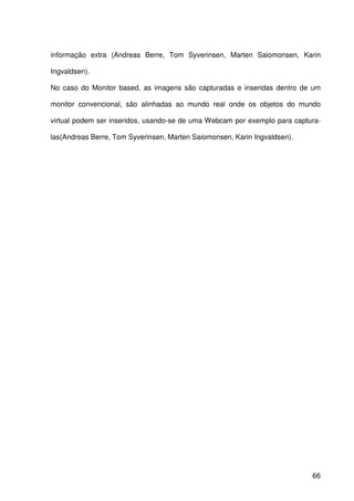 66
informação extra (Andreas Berre, Tom Syverinsen, Marten Saiomonsen, Karin
Ingvaldsen).
No caso do Monitor based, as imagens são capturadas e inseridas dentro de um
monitor convencional, são alinhadas ao mundo real onde os objetos do mundo
virtual podem ser inseridos, usando-se de uma Webcam por exemplo para captura-
las(Andreas Berre, Tom Syverinsen, Marten Saiomonsen, Karin Ingvaldsen).
 