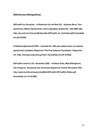 67
Referências bibliográficas:
ARToolKit for Dummies – A Reference for the Rest US – Andreas Berre, Tom
Syverinsen, Marten Saiomonsen, Karin Ingvaldsen Disponível : ISA-UMH URL:
http://isa.umh.es/vr2/euron06/doc/labs/ARToolkit_for_Dummies.pdf Consultado
em 28/10/2006.
O Sistema Operacional GNU – (iniciado em 1984 para desenvolver um sistema
operacional completo) Disponível: The Free Software Foundation Disponível
em: http://www.gnu.org/home.pt.html. Consultado em 29/10/2006.
ARToolKit version 2.33 - November 2000 - Hirokazu Kato, Mark Billinghurst,
Ivan Poupyrev, Hiroshima City University Disponível: tinmith AR system URL :
http://www.tinmith.net/wayne/lca2004/ARToolkit/ARToolKit2.33doc.pdf
Consultado em 19/10/2006
 