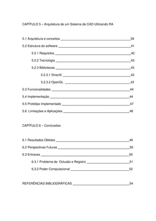 CAPÍTULO 5 – Arquitetura de um Sistema de CAD Utilizando RA
5.1 Arquitetura e conceitos 39
5.2 Estrutura do software 41
5.2.1 Requisitos 42
5.2.2 Tecnologia 43
5.2.3 Bibliotecas 43
5.2.3.1 DirectX 43
5.2.3.2 OpenGL 43
5.3 Funcionalidades 44
5.4 Implementação 44
5.5 Protótipo Implementado 47
5.6 Limitações e Aplicações 48
CAPÍTULO 6 – Conclusões
6.1 Resultados Obtidos 49
6.2 Perspectivas Futuras 50
6.3 Entraves 50
6.3.1 Problema de Oclusão e Registro 51
6.3.2 Poder Computacional 52
REFERÊNCIAS BIBLIOGRÁFICAS 54
 