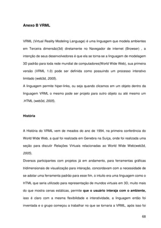 68
Anexo B VRML
VRML (Virtual Reality Modeling Language) é uma linguagem que modela ambientes
em Terceira dimensão(3d) diretamente no Navegador de internet (Browser) , a
intenção de seus desenvolvedores é que ela se torna-se a linguagem de modelagem
3D padrão para toda rede mundial de computadores(World Wide Web), sua primeira
versão (VRML 1.0) pode ser definida como possuindo um processo interativo
limitado (web3d, 2005).
A linguagem permite hiper-links, ou seja quando clicamos em um objeto dentro da
linguagem VRML o mesmo pode ser projeto para outro objeto ou até mesmo um
.HTML (web3d, 2005).
História
A História do VRML vem de meados do ano de 1994, na primeira conferência do
World Wide Web, a qual foi realizada em Genebra na Suíça, onde foi realizada uma
seção para discutir Relações Virtuais relacionadas ao World Wide Web(web3d,
2005).
Diversos participantes com projetos já em andamento, para ferramentas gráficas
tridimensionais de visualização para interação, concordavam com a necessidade de
se adotar uma ferramenta padrão para esse fim, o intuito era uma linguagem como o
HTML que seria utilizado para representação de mundos virtuais em 3D, muito mais
do que mostra cenas estáticas, permite que o usuário interaja com o ambiente,
isso é claro com a mesma flexibilidade e interatividade, a linguagem então foi
inventada e o grupo começou a trabalhar no que se tornaria a VRML, após isso foi
 