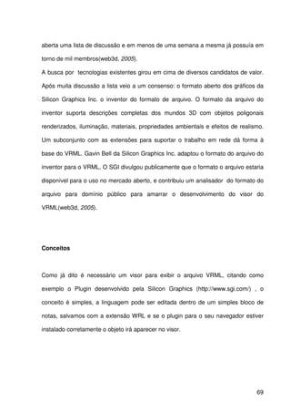 69
aberta uma lista de discussão e em menos de uma semana a mesma já possuía em
torno de mil membros(web3d, 2005).
A busca por tecnologias existentes girou em cima de diversos candidatos de valor.
Após muita discussão a lista veio a um consenso: o formato aberto dos gráficos da
Silicon Graphics Inc. o inventor do formato de arquivo. O formato da arquivo do
inventor suporta descrições completas dos mundos 3D com objetos poligonais
renderizados, iluminação, materiais, propriedades ambientais e efeitos de realismo.
Um subconjunto com as extensões para suportar o trabalho em rede dá forma à
base do VRML. Gavin Bell da Silicon Graphics Inc. adaptou o formato do arquivo do
inventor para o VRML, O SGI divulgou publicamente que o formato o arquivo estaria
disponível para o uso no mercado aberto, e contribuiu um analisador do formato do
arquivo para domínio público para amarrar o desenvolvimento do visor do
VRML(web3d, 2005).
Conceitos
Como já dito é necessário um visor para exibir o arquivo VRML, citando como
exemplo o Plugin desenvolvido pela Silicon Graphics (http://www.sgi.com/) , o
conceito é simples, a linguagem pode ser editada dentro de um simples bloco de
notas, salvamos com a extensão WRL e se o plugin para o seu navegador estiver
instalado corretamente o objeto irá aparecer no visor.
 