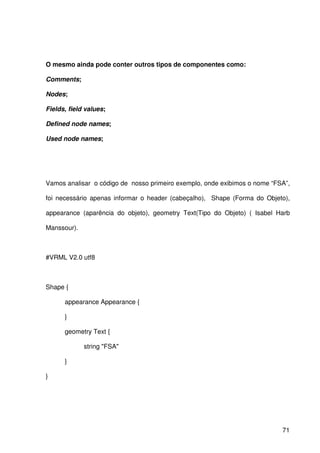 71
O mesmo ainda pode conter outros tipos de componentes como:
Comments;
Nodes;
Fields, field values;
Defined node names;
Used node names;
Vamos analisar o código de nosso primeiro exemplo, onde exibimos o nome “FSA”,
foi necessário apenas informar o header (cabeçalho), Shape (Forma do Objeto),
appearance (aparência do objeto), geometry Text(Tipo do Objeto) ( Isabel Harb
Manssour).
#VRML V2.0 utf8
Shape {
appearance Appearance {
}
geometry Text {
string "FSA"
}
}
 