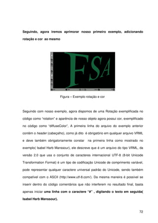 72
Seguindo, agora iremos aprimorar nosso primeiro exemplo, adicionando
rotação e cor ao mesmo
Figura – Exemplo rotação e cor
Seguindo com nosso exemplo, agora dispomos de uma Rotação exemplificada no
código como “rotation” e aparência de nosso objeto agora possui cor, exemplificado
no código como “diffuseColor”, A primeira linha do arquivo do exemplo anterior
contém o header (cabeçalho), como já dito é obrigatório em qualquer arquivo VRML
e deve também obrigatoriamente constar na primeira linha como mostrado no
exemplo( Isabel Harb Manssour), ele descreve que é um arquivo do tipo VRML, da
versão 2.0 que usa o conjunto de caracteres internacional UTF-8 (8-bit Unicode
Transformation Format) é um tipo de codificação Unicode de comprimento variável,
pode representar qualquer caractere universal padrão do Unicode, sendo também
compatível com o ASCII (http://www.utf-8.com/). Da mesma maneira é possível se
inserir dentro do código comentários que não interferem no resultado final, basta
apenas iniciar uma linha com o caractere “#” , digitando o texto em seguida(
Isabel Harb Manssour).
 