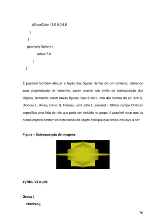 76
diffuseColor 15.0 0.0 8.0
}
}
geometry Sphere {
radius 7.0
}
}
É possível também efetuar a fusão das figuras dentro de um contexto, alterando
suas propriedades de tamanho, assim criando um efeito de sobreposição dos
objetos, formando assim novas figuras, isso é claro uma das formas de se faze-lo,
(Andrea L. Ames, David R. Nadeau, and John L. oreland - 1997)o campo Children
específica uma lista de nós que pode ser incluída no grupo, é possível notar que os
outros objetos herdam características do objeto principal que define inclusive a cor:
Figura – Sobreposição de Imagens
#VRML V2.0 utf8
Group {
children [
 