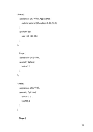 77
Shape {
appearance DEF VRML Appearance {
material Material {diffuseColor 0.8 0.8 0.1}
}
geometry Box {
size 10.0 10.0 10.0
}
},
Shape {
appearance USE VRML
geometry Sphere {
radius 7.0
}
},
Shape {
appearance USE VRML
geometry Cylinder {
radius 12.0
height 0.5
}
}
Shape {
 