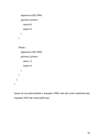 78
appearance USE VRML
geometry Cylinder {
radius 8.0
height 4.5
}
}
Shape {
appearance USE VRML
geometry Cylinder {
radius 1.0
height 0.5
}
}
]
}
Apesar de sua potencialidade a linguagem VRML está hoje sendo substituída pela
linguagem X3D (http://www.web3d.org/)
 