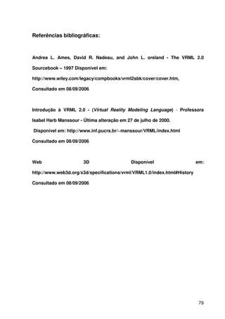 79
Referências bibliográficas:
Andrea L. Ames, David R. Nadeau, and John L. oreland - The VRML 2.0
Sourcebook – 1997 Disponível em:
http://www.wiley.com/legacy/compbooks/vrml2sbk/cover/cover.htm,
Consultado em 08/09/2006
Introdução à VRML 2.0 - (Virtual Reality Modeling Language) - Professora
Isabel Harb Manssour - Última alteração em 27 de julho de 2000.
Disponível em: http://www.inf.pucrs.br/~manssour/VRML/index.html
Consultado em 08/09/2006
Web 3D Disponível em:
http://www.web3d.org/x3d/specifications/vrml/VRML1.0/index.html#History
Consultado em 08/09/2006
 