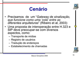 Cenário Precisamos  de  um “ Gateway de sinalização, que funcione como uma ‘cola’ entre as diferentes arquiteturas ” (Ribeiro et al, 2003) Uma proposta de interoperação entre H.323 e SIP deve preocupar-se com diversos aspectos, como: Transporte de mídias Registro de usuários Tradução de endereços Estabelecimento de chamadas 