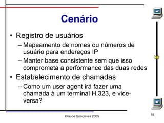 Cenário Registro de usuários Mapeamento de nomes ou números de usuário para endereços IP Manter base consistente sem que isso comprometa a performance das duas redes Estabelecimento de chamadas Como um user agent irá fazer uma chamada à um terminal H.323, e vice-versa? 