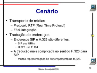Cenário Transporte de mídias Protocolo RTP (Real Time Protocol) Fácil integração Tradução de endereços Endereços SIP e H.323 são diferentes. SIP usa URI’s H.323 usa E.164 A tradução mais complicada no sentido H.323 para SIP muitas representações de endereçamento no H.323. 