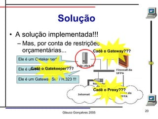 Solução A solução implementada!!! Mas, por conta de restrições orçamentárias... Ele é um Gatekeeper!!! Ele é um Proxy SIP!!! Ele é um Gateway SIP / H.323 !!! Cadê o Gatekeeper??? Cadê o Gateway??? Cadê o Proxy??? 