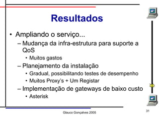 Resultados Ampliando o serviço... Mudança da infra-estrutura para suporte a QoS Muitos gastos  Planejamento da instalação Gradual, possibilitando testes de desempenho Muitos Proxy’s + Um Registar Implementação de gateways de baixo custo Asterisk 