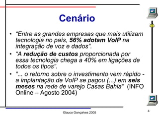 Cenário “ Entre as grandes empresas que mais utilizam tecnologia no país,  56% adotam VoIP  na integração de voz e dados”.   “ A  redução de custos  proporcionada por essa tecnologia chega a 40% em ligações de todos os tipos”. “ ... o retorno sobre o investimento vem rápido - a implantação de VoIP se pagou (...) em  seis meses  na rede de varejo Casas Bahia”   (INFO Online – Agosto 2004) 