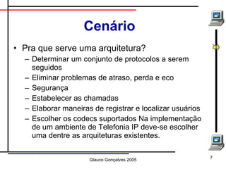 Cenário Pra que serve uma arquitetura? Determinar um conjunto de protocolos a serem seguidos Eliminar problemas de atraso, perda e eco Segurança Estabelecer as chamadas Elaborar maneiras de registrar e localizar usuários Escolher os codecs suportados Na implementação de um ambiente de Telefonia IP deve-se escolher uma dentre as arquiteturas existentes. 