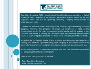 Talent Cart Consulting (TCC) – is professional Consulting Company specializes in Digital
Marketing, Web Designing & Recruitment (Permanent Staffing) platforms for the
corporate world. We are an upcoming Consulting Company headquartered in
Visakhapatnam, India.
Our skills and expertise cover a wide range of HR activities, Digital Marketing and Web
Designing initiatives. The programs we design are developed to meet specific
organizational needs. We never compromise on the quality and the services to the
customer. We believe in keeping the customers happy and providing them with best
service at a very competent price and our mission is to “deliver success” to our clients.
We would like to offer our service to your company and we look forward eagerly for
catering your needs on Digital Marketing, Web Designing & Recruitment proposals at
any level with interest and most professional competence while associating with you.
We are looking forward to a favorable response from your side. Please drop your email
to – consulting@talentcartconsulting.com.
Thank you for the opportunity in advance.
– Team Talent Cart Consulting
www.talentcartconsulting.com
 